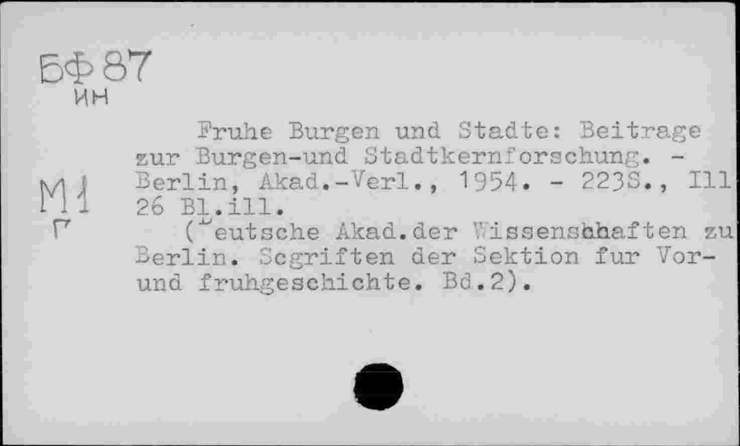 ﻿БФ87
ин
Frühe Burgen und Städte: Beitrage zur Burgen-und Stadtkernforschung. -№ Berlin, Akad.-Verl., 1954. - 223S., Ill 26 Bl.ill.
("eutsehe Akad.der Wissenshhaften zu Berlin. Scgriften der Sektion fur Vor-und fruhgeschichte. Bd.2).